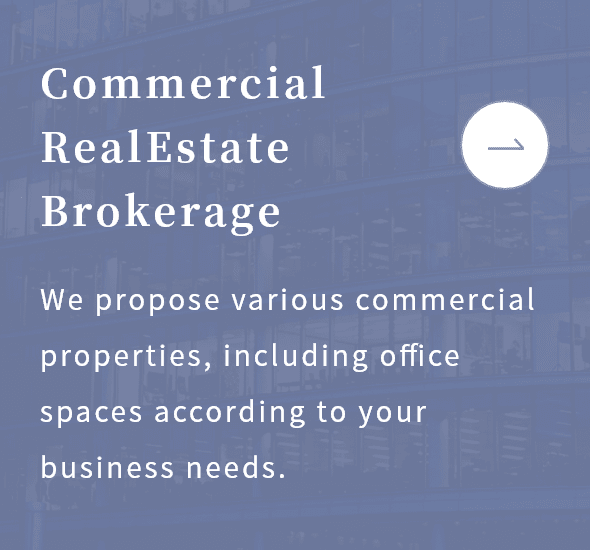 Commercial Real Estate Brokerage：We propose various commercial properties, including office spaces according to your business needs.